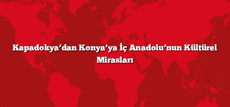 Kapadokya’dan Konya’ya İç Anadolu’nun Kültürel Mirasları
