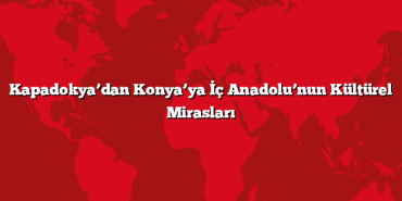 Kapadokya’dan Konya’ya İç Anadolu’nun Kültürel Mirasları