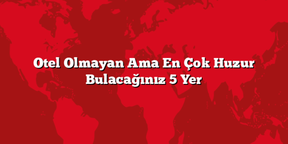 Otel Olmayan Ama En Çok Huzur Bulacağınız 5 Yer
