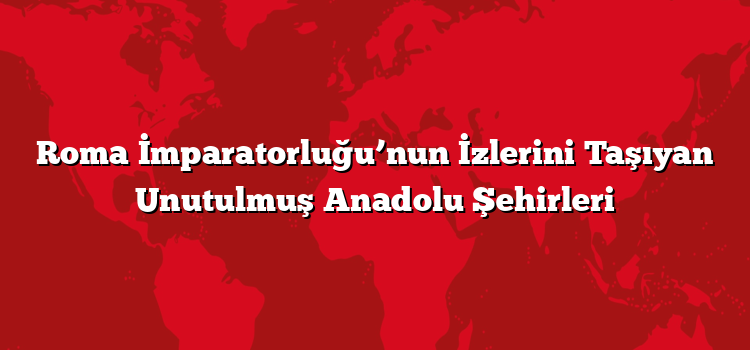 Roma İmparatorluğu’nun İzlerini Taşıyan Unutulmuş Anadolu Şehirleri