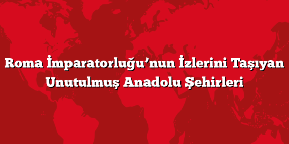 Roma İmparatorluğu’nun İzlerini Taşıyan Unutulmuş Anadolu Şehirleri