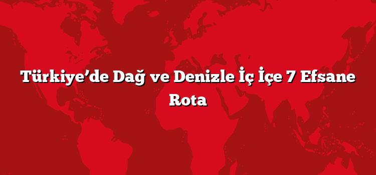 Türkiye’de Dağ ve Denizle İç İçe 7 Efsane Rota