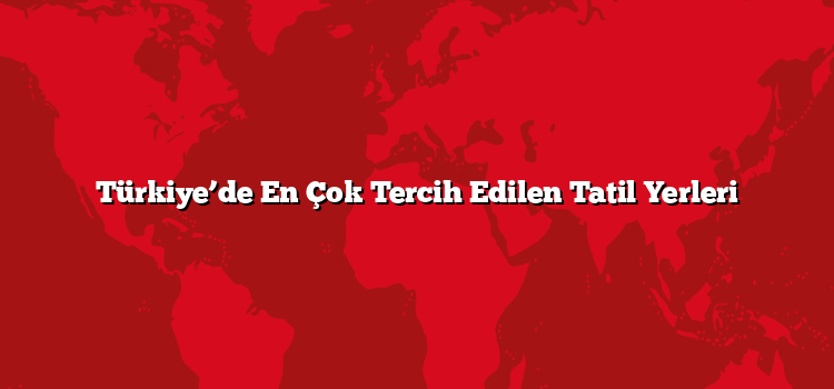 Türkiye’de En Çok Tercih Edilen Tatil Yerleri