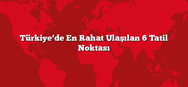 Türkiye’de En Rahat Ulaşılan 6 Tatil Noktası