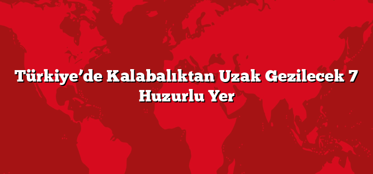 Türkiye’de Kalabalıktan Uzak Gezilecek 7 Huzurlu Yer
