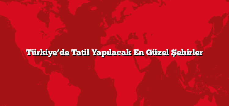 Türkiye’de Tatil Yapılacak En Güzel Şehirler
