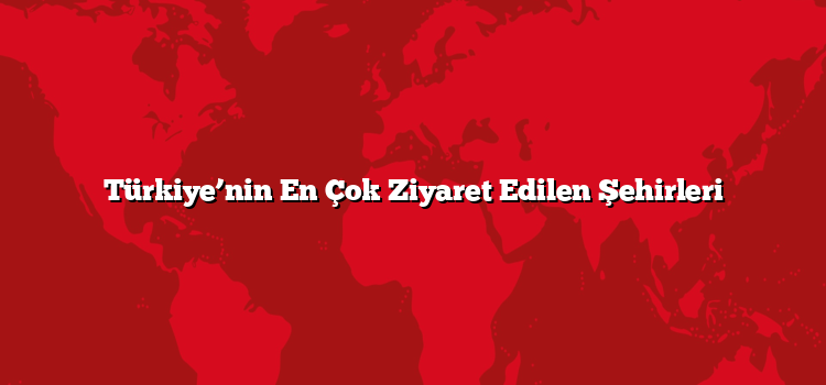 Türkiye’nin En Çok Ziyaret Edilen Şehirleri