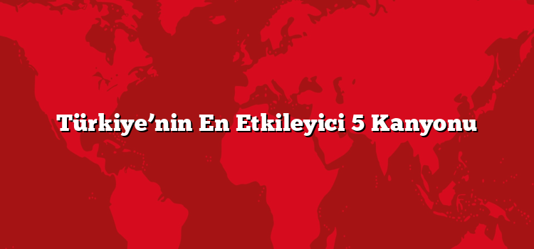 Türkiye’nin En Etkileyici 5 Kanyonu