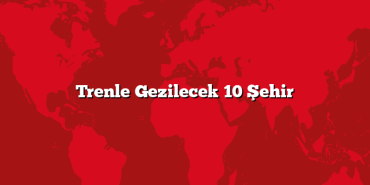 Trenle Gezilecek 10 Şehir