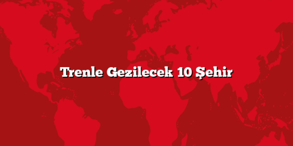 Trenle Gezilecek 10 Şehir