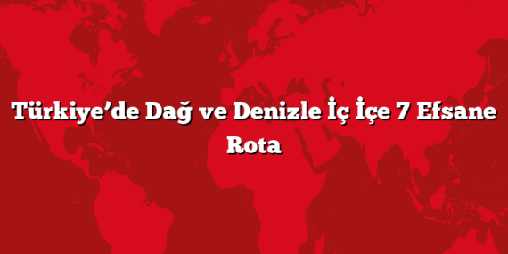 Türkiye’de Dağ ve Denizle İç İçe 7 Efsane Rota