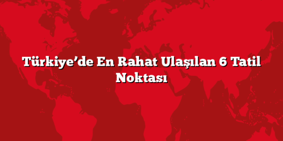 Türkiye’de En Rahat Ulaşılan 6 Tatil Noktası