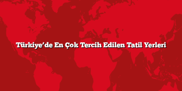 Türkiye’de En Çok Tercih Edilen Tatil Yerleri