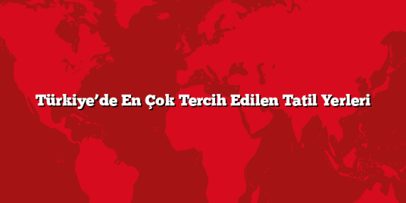 Türkiye’de En Çok Tercih Edilen Tatil Yerleri