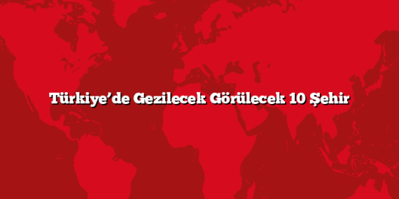 Türkiye’de Gezilecek Görülecek 10 Şehir