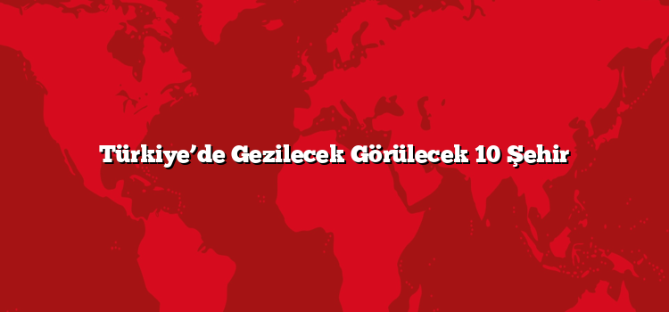 Türkiye’de Gezilecek Görülecek 10 Şehir