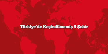 Türkiye’de Keşfedilmemiş 5 Şehir