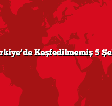 Türkiye’de Keşfedilmemiş 5 Şehir