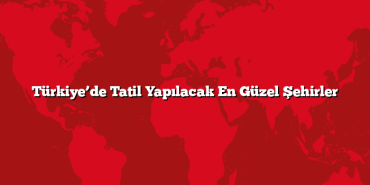 Türkiye’de Tatil Yapılacak En Güzel Şehirler