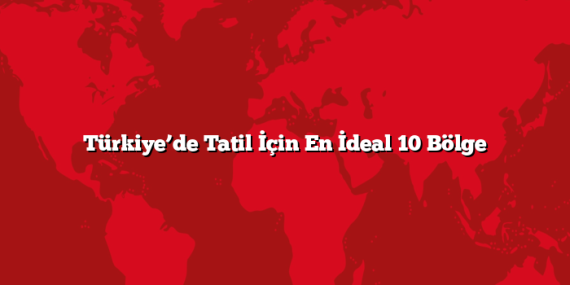 Türkiye’de Tatil İçin En İdeal 10 Bölge