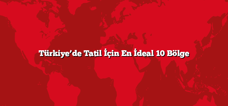 Türkiye’de Tatil İçin En İdeal 10 Bölge
