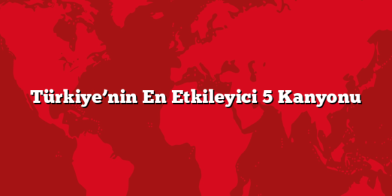 Türkiye’nin En Etkileyici 5 Kanyonu