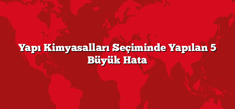 Yapı Kimyasalları Seçiminde Yapılan 5 Büyük Hata