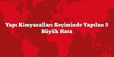 Yapı Kimyasalları Seçiminde Yapılan 5 Büyük Hata