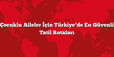 Çocuklu Aileler İçin Türkiye’de En Güvenli Tatil Rotaları