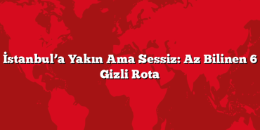 İstanbul’a Yakın Ama Sessiz: Az Bilinen 6 Gizli Rota