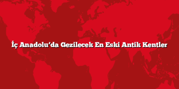 İç Anadolu’da Gezilecek En Eski Antik Kentler