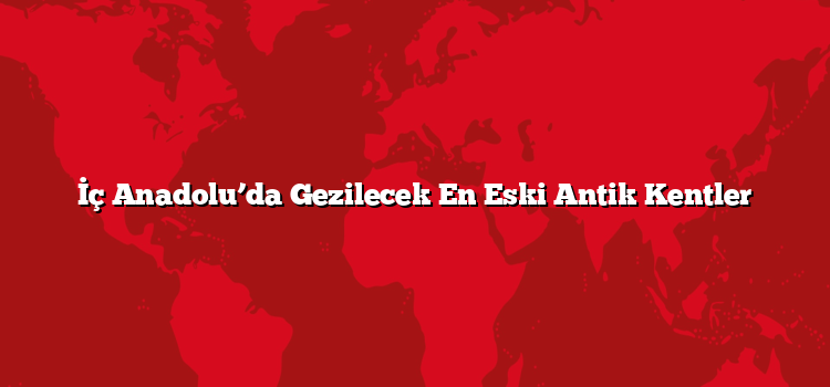 İç Anadolu’da Gezilecek En Eski Antik Kentler
