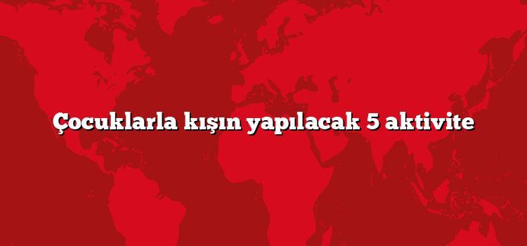 Çocuklarla kışın yapılacak 5 aktivite