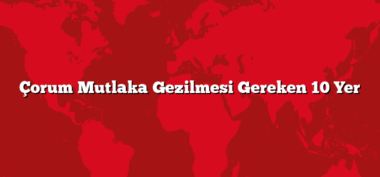 Çorum Mutlaka Gezilmesi Gereken 10 Yer