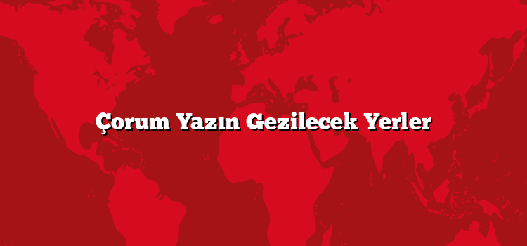 Çorum Yazın Gezilecek Yerler
