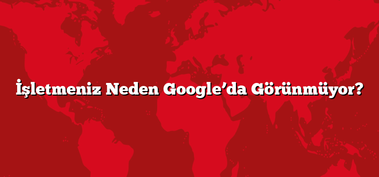 İşletmeniz Neden Google’da Görünmüyor?