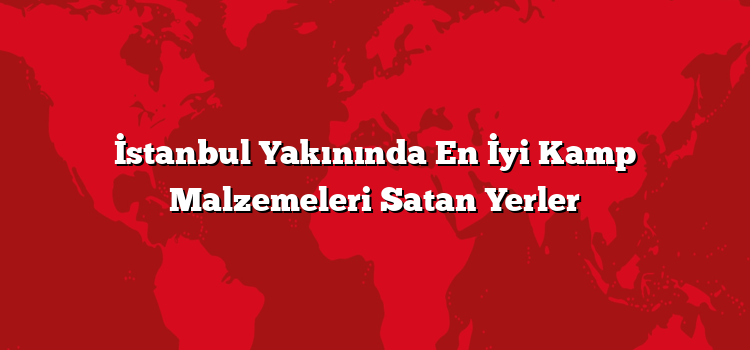 İstanbul Yakınında En İyi Kamp Malzemeleri Satan Yerler