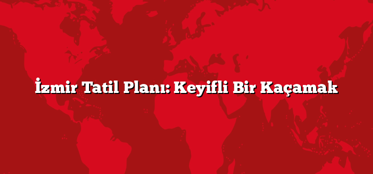 İzmir Tatil Planı: Keyifli Bir Kaçamak