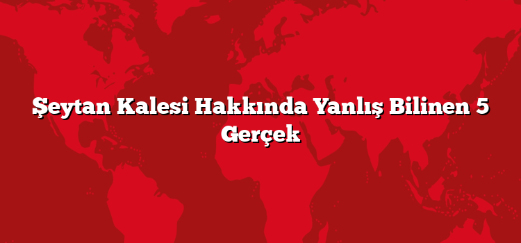 Şeytan Kalesi Hakkında Yanlış Bilinen 5 Gerçek
