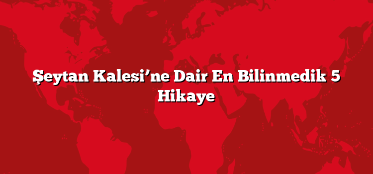 Şeytan Kalesi’ne Dair En Bilinmedik 5 Hikaye