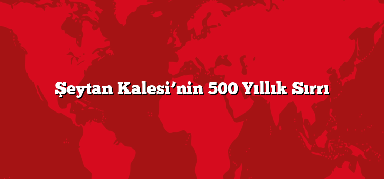 Şeytan Kalesi’nin 500 Yıllık Sırrı