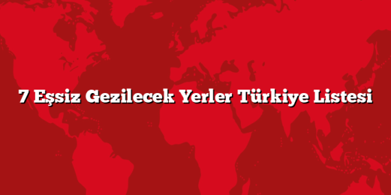 7 Eşsiz Gezilecek Yerler Türkiye Listesi
