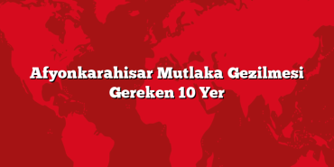 Afyonkarahisar Mutlaka Gezilmesi Gereken 10 Yer