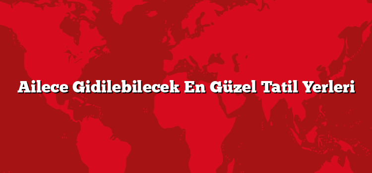 Ailece Gidilebilecek En Güzel Tatil Yerleri