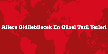 Ailece Gidilebilecek En Güzel Tatil Yerleri