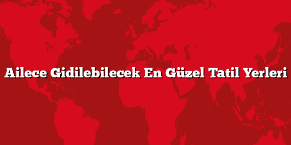 Ailece Gidilebilecek En Güzel Tatil Yerleri
