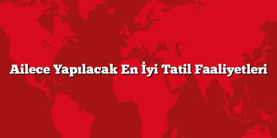 Ailece Yapılacak En İyi Tatil Faaliyetleri