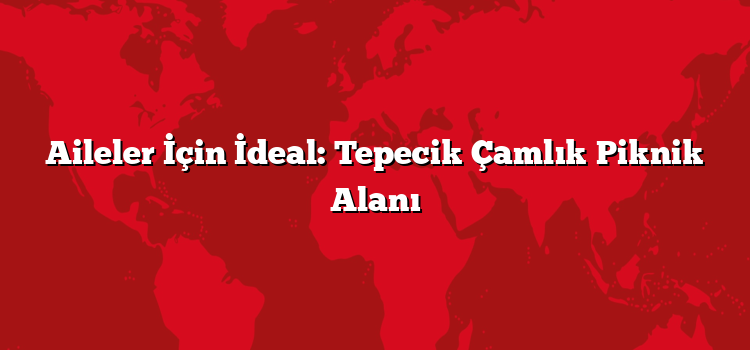 Aileler İçin İdeal: Tepecik Çamlık Piknik Alanı