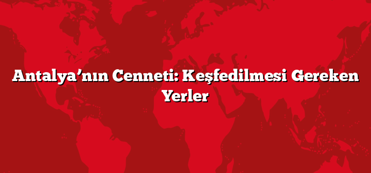 Antalya’nın Cenneti: Keşfedilmesi Gereken Yerler