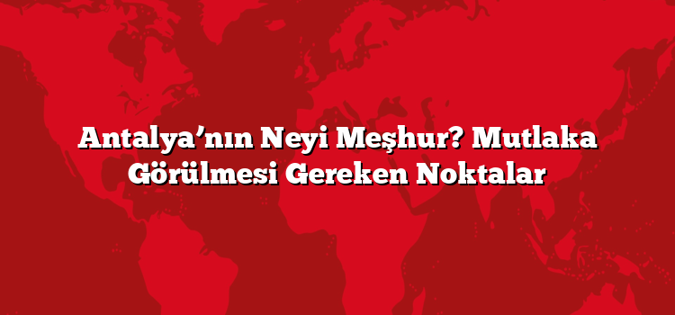 Antalya’nın Neyi Meşhur? Mutlaka Görülmesi Gereken Noktalar
